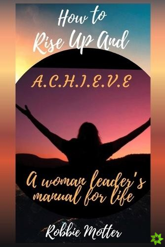 How to Rise Up and A.C.H.I.E.V.E; A Woman Leaders Manual for Life