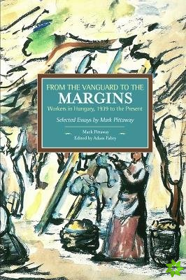 From The Vanguard To The Margins: Workers In Hungary, 1939 To The Present: Selected Essays By Mark Pittaway