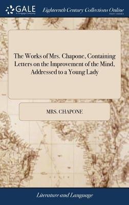 Works of Mrs. Chapone, Containing Letters on the Improvement of the Mind, Addressed to a Young Lady