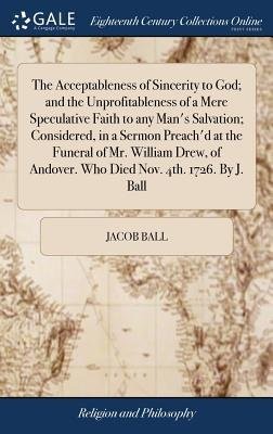 Acceptableness of Sincerity to God; and the Unprofitableness of a Mere Speculative Faith to any Man's Salvation; Considered, in a Sermon Preach'd at t