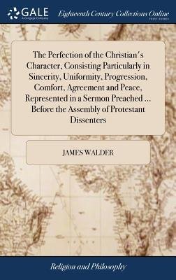 Perfection of the Christian's Character, Consisting Particularly in Sincerity, Uniformity, Progression, Comfort, Agreement and Peace, Represented in a