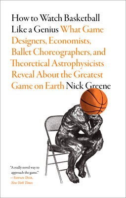 How to Watch Basketball Like a Genius: What Game Designers, Economists, Ballet Choreographers, and Theoretical Astrophysicists Reveal About the Greate