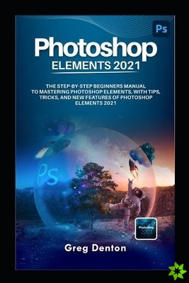 Photoshop Elements 2021 the Step by Step Beginners Manual to Mastering Photoshop Elements, with Tips, Tricks, and New Features of Photoshop Elements 2