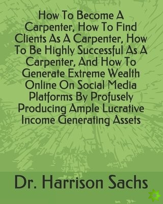 How To Become A Carpenter, How To Find Clients As A Carpenter, How To Be Highly Successful As A Carpenter, And How To Generate Extreme Wealth Online O