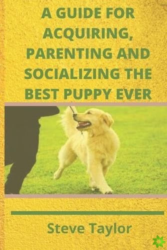 Guide for Acquiring, Parenting and Socializing the Best Puppy Ever