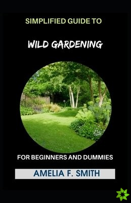 Simplified Guide To Wild Gardening For Beginners And Dummies