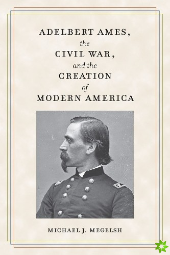 Adelbert Ames, the Civil War, and the Creation of Modern America
