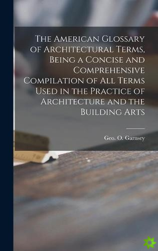 American Glossary of Architectural Terms, Being a Concise and Comprehensive Compilation of All Terms Used in the Practice of Architecture and the Buil