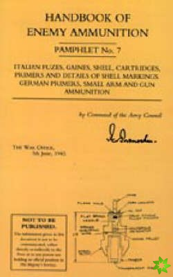 Handbook of Enemy Ammunition: War Office Pamphlet No 7; Italian Fuzes, Gaines, Shell, Cartridges, Primers and Details of Shell Markings German Primers