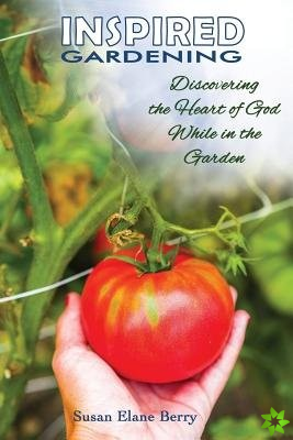 Inspired Gardening-Discovering the Heart of God While in the Garden