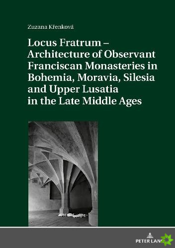 Locus Fratrum - Architecture of Observant Franciscan Monasteries in Bohemia, Moravia, Silesia and Upper Lusatia in the Late Middle Ages