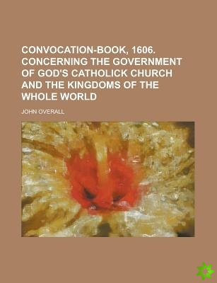 Convocation-Book, 1606. Concerning the Government of God's Catholick Church and the Kingdoms of the Whole World