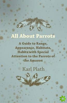 All About Parrots - A Guide to Range, Appearance, Habitats, Habits with Special Attention to the Parrots of the Amazon