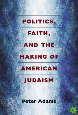 Politics, Faith, and the Making of American Judaism