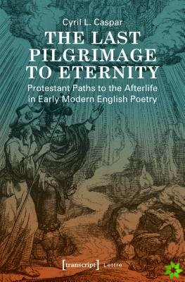 Last Pilgrimage to Eternity  Protestant Paths to the Afterlife in Early Modern English Poetry