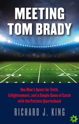Meeting Tom Brady - One Man`s Quest for Truth, Enlightenment, and a Simple Game of Catch with the Patriots Quarterback