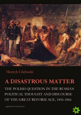 Disastrous Matter - The Polish Question in the Russian Political Thought and Discourse of the Great Reform Age, 1856-1866